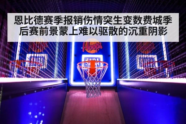 恩比德赛季报销伤情突生变数费城季后赛前景蒙上难以驱散的沉重阴影