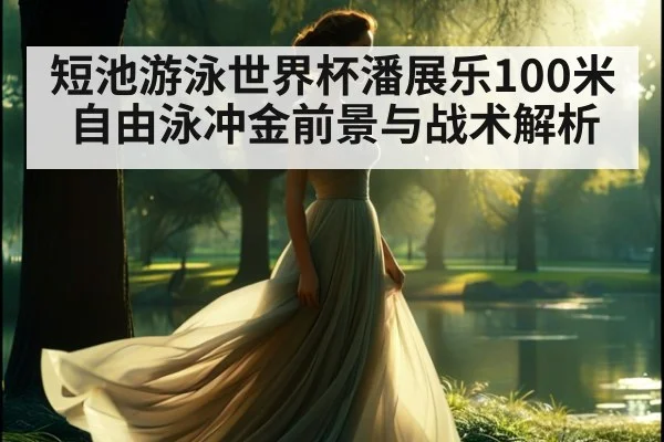 短池游泳世界杯潘展乐100米自由泳冲金前景与战术解析
