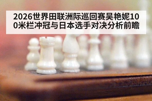 2026世界田联洲际巡回赛吴艳妮100米栏冲冠与日本选手对决分析前瞻